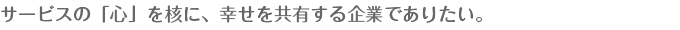 サービスの「心」を核に、幸せを共有する企業でありたい。