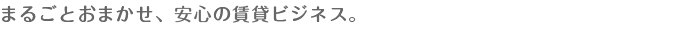 まるごとおまかせ、安心の賃貸ビジネス。