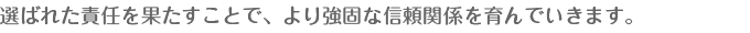 選ばれた責任を果たすことで、より強固な信頼関係を育んでいきます。